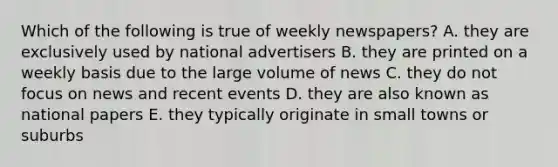 Which of the following is true of weekly newspapers? A. they are exclusively used by national advertisers B. they are printed on a weekly basis due to the large volume of news C. they do not focus on news and recent events D. they are also known as national papers E. they typically originate in small towns or suburbs