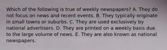 Which of the following is true of weekly newspapers? A. They do not focus on news and recent events. B. They typically originate in small towns or suburbs. C. They are used exclusively by national advertisers. D. They are printed on a weekly basis due to the large volume of news. E. They are also known as national newspapers.