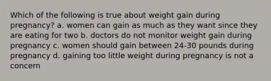 Which of the following is true about weight gain during pregnancy? a. women can gain as much as they want since they are eating for two b. doctors do not monitor weight gain during pregnancy c. women should gain between 24-30 pounds during pregnancy d. gaining too little weight during pregnancy is not a concern