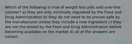 Which of the following is true of weight loss pills sold over-the-counter? a) they are only minimally regulated by the Food and Drug Administration b) they do not need to be proven safe by the manufacturer unless they include a new ingredient c) they are not the tested by the Food and Drug Administration before becoming available on the market d) all of the answers are correct