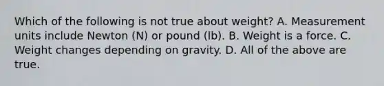 Which of the following is not true about weight? A. Measurement units include Newton (N) or pound (lb). B. Weight is a force. C. Weight changes depending on gravity. D. All of the above are true.