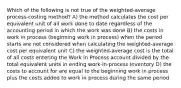 Which of the following is not true of the weighted-average process-costing method? A) the method calculates the cost per equivalent unit of all work done to date regardless of the accounting period in which the work was done B) the costs in work in process (beginning work in process) when the period starts are not considered when calculating the weighted-average cost per equivalent unit C) the weighted-average cost is the total of all costs entering the Work in Process account divided by the total equivalent units in ending work-in-process inventory D) the costs to account for are equal to the beginning work in process plus the costs added to work in process during the same period