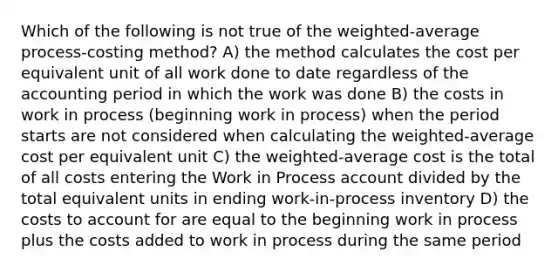 Which of the following is not true of the weighted-average process-costing method? A) the method calculates the cost per equivalent unit of all work done to date regardless of the accounting period in which the work was done B) the costs in work in process (beginning work in process) when the period starts are not considered when calculating the weighted-average cost per equivalent unit C) the weighted-average cost is the total of all costs entering the Work in Process account divided by the total equivalent units in ending work-in-process inventory D) the costs to account for are equal to the beginning work in process plus the costs added to work in process during the same period