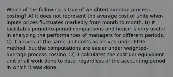 Which of the following is true of weighted-average process-costing? A) It does not represent the average cost of units when inputs prices fluctuates markedly from month to month. B) It facilitates period-to-period comparisons and hence is very useful in analyzing the performances of managers for different periods. C) It arrives at the same unit costs as arrived under FIFO method, but the computations are easier under weighted-average process-costing. D) It calculates the cost per equivalent unit of all work done to date, regardless of the accounting period in which it was done.