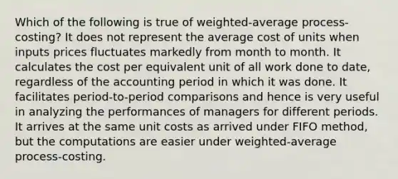 Which of the following is true of​ weighted-average process-costing? It does not represent the average cost of units when inputs prices fluctuates markedly from month to month. It calculates the cost per equivalent unit of all work done to​ date, regardless of the accounting period in which it was done. It facilitates​ period-to-period comparisons and hence is very useful in analyzing the performances of managers for different periods. It arrives at the same unit costs as arrived under FIFO​ method, but the computations are easier under​ weighted-average process-costing.