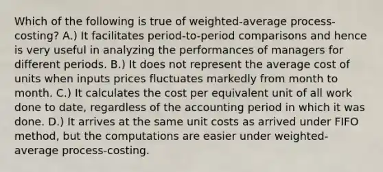 Which of the following is true of weighted-average process-costing? A.) It facilitates period-to-period comparisons and hence is very useful in analyzing the performances of managers for different periods. B.) It does not represent the average cost of units when inputs prices fluctuates markedly from month to month. C.) It calculates the cost per equivalent unit of all work done to date, regardless of the accounting period in which it was done. D.) It arrives at the same unit costs as arrived under FIFO method, but the computations are easier under weighted-average process-costing.