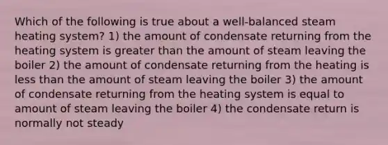 Which of the following is true about a well-balanced steam heating system? 1) the amount of condensate returning from the heating system is greater than the amount of steam leaving the boiler 2) the amount of condensate returning from the heating is less than the amount of steam leaving the boiler 3) the amount of condensate returning from the heating system is equal to amount of steam leaving the boiler 4) the condensate return is normally not steady