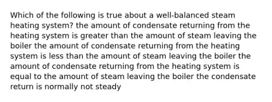 Which of the following is true about a well-balanced steam heating system? the amount of condensate returning from the heating system is greater than the amount of steam leaving the boiler the amount of condensate returning from the heating system is less than the amount of steam leaving the boiler the amount of condensate returning from the heating system is equal to the amount of steam leaving the boiler the condensate return is normally not steady