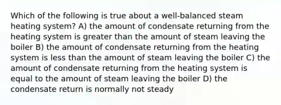 Which of the following is true about a well-balanced steam heating system? A) the amount of condensate returning from the heating system is greater than the amount of steam leaving the boiler B) the amount of condensate returning from the heating system is less than the amount of steam leaving the boiler C) the amount of condensate returning from the heating system is equal to the amount of steam leaving the boiler D) the condensate return is normally not steady