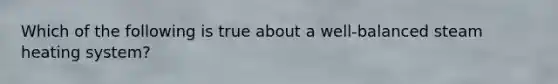 Which of the following is true about a well-balanced steam heating system?