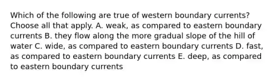 Which of the following are true of western boundary currents? Choose all that apply. A. weak, as compared to eastern boundary currents B. they flow along the more gradual slope of the hill of water C. wide, as compared to eastern boundary currents D. fast, as compared to eastern boundary currents E. deep, as compared to eastern boundary currents