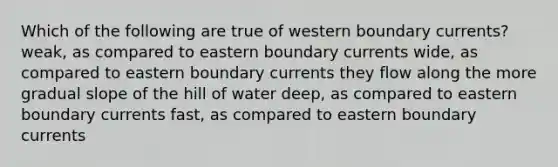 Which of the following are true of western boundary currents? weak, as compared to eastern boundary currents wide, as compared to eastern boundary currents they flow along the more gradual slope of the hill of water deep, as compared to eastern boundary currents fast, as compared to eastern boundary currents