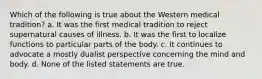 Which of the following is true about the Western medical tradition? a. It was the first medical tradition to reject supernatural causes of illness. b. It was the first to localize functions to particular parts of the body. c. It continues to advocate a mostly dualist perspective concerning the mind and body. d. None of the listed statements are true.