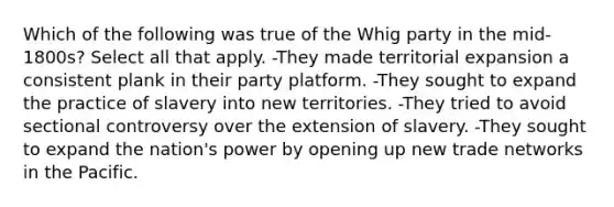 Which of the following was true of the Whig party in the mid-1800s? Select all that apply. -They made territorial expansion a consistent plank in their party platform. -They sought to expand the practice of slavery into new territories. -They tried to avoid sectional controversy over the extension of slavery. -They sought to expand the nation's power by opening up new trade networks in the Pacific.