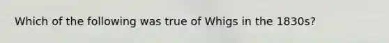 Which of the following was true of Whigs in the 1830s?