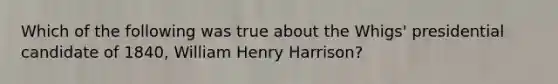 Which of the following was true about the Whigs' presidential candidate of 1840, William Henry Harrison?