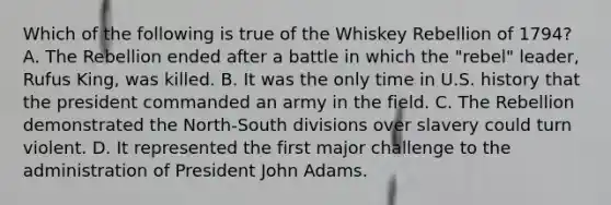 Which of the following is true of the Whiskey Rebellion of 1794? A. The Rebellion ended after a battle in which the "rebel" leader, Rufus King, was killed. B. It was the only time in U.S. history that the president commanded an army in the field. C. The Rebellion demonstrated the North-South divisions over slavery could turn violent. D. It represented the first major challenge to the administration of President John Adams.