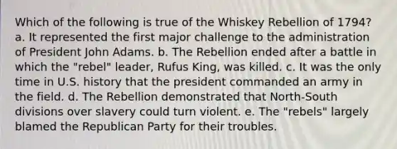 Which of the following is true of the Whiskey Rebellion of 1794? a. It represented the first major challenge to the administration of President John Adams. b. The Rebellion ended after a battle in which the "rebel" leader, Rufus King, was killed. c. It was the only time in U.S. history that the president commanded an army in the field. d. The Rebellion demonstrated that North-South divisions over slavery could turn violent. e. The "rebels" largely blamed the Republican Party for their troubles.