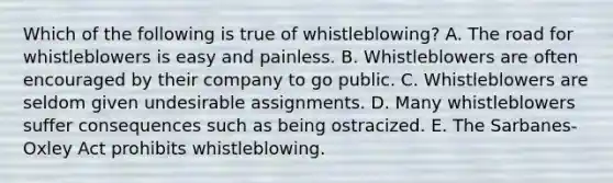 Which of the following is true of whistleblowing? A. The road for whistleblowers is easy and painless. B. Whistleblowers are often encouraged by their company to go public. C. Whistleblowers are seldom given undesirable assignments. D. Many whistleblowers suffer consequences such as being ostracized. E. The Sarbanes-Oxley Act prohibits whistleblowing.