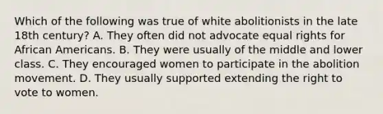 Which of the following was true of white abolitionists in the late 18th century? A. They often did not advocate equal rights for <a href='https://www.questionai.com/knowledge/kktT1tbvGH-african-americans' class='anchor-knowledge'>african americans</a>. B. They were usually of the middle and lower class. C. They encouraged women to participate in the abolition movement. D. They usually supported extending <a href='https://www.questionai.com/knowledge/kr9tEqZQot-the-right-to-vote' class='anchor-knowledge'>the right to vote</a> to women.