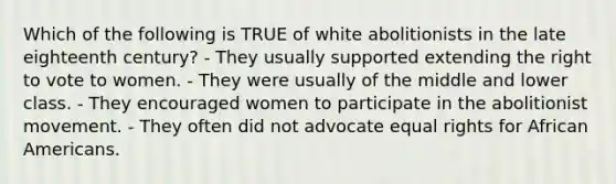 Which of the following is TRUE of white abolitionists in the late eighteenth century? - They usually supported extending the right to vote to women. - They were usually of the middle and lower class. - They encouraged women to participate in the abolitionist movement. - They often did not advocate equal rights for African Americans.