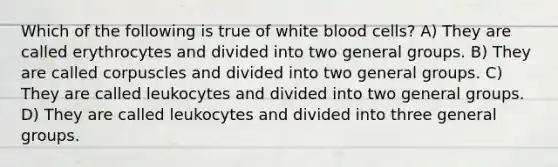 Which of the following is true of white blood cells? A) They are called erythrocytes and divided into two general groups. B) They are called corpuscles and divided into two general groups. C) They are called leukocytes and divided into two general groups. D) They are called leukocytes and divided into three general groups.