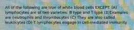 All of the following are true of white blood cells EXCEPT: (A) lymphocytes are of two varieties: B type and T type (B)Examples are neutrophils and thrombocytes (C) They are also called leukocytes (D) T lymphocytes engage in cell-mediated immunity