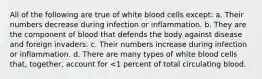 All of the following are true of white blood cells except: a. Their numbers decrease during infection or inflammation. b. They are the component of blood that defends the body against disease and foreign invaders. c. Their numbers increase during infection or inflammation. d. There are many types of white blood cells that, together, account for <1 percent of total circulating blood.