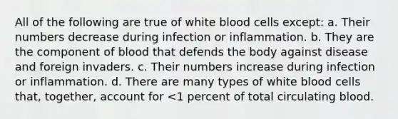 All of the following are true of white blood cells except: a. Their numbers decrease during infection or inflammation. b. They are the component of blood that defends the body against disease and foreign invaders. c. Their numbers increase during infection or inflammation. d. There are many types of white blood cells that, together, account for <1 percent of total circulating blood.