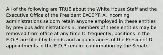 All of the following are TRUE about the White House Staff and the Executive Office of the President EXCEPT: A. incoming administrations seldom retain anyone employed in these entities by previous administrations B. members of these entities may be removed from office at any time C. frequently, positions in the E.O.P. are filled by friends and acquaintances of the President D. appointments in the E.O.P. require confirmation by the Senate