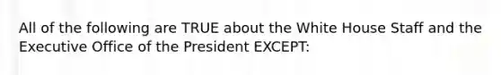 All of the following are TRUE about the White House Staff and the Executive Office of the President EXCEPT: