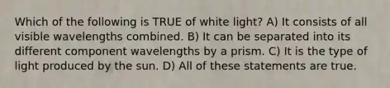 Which of the following is TRUE of white light? A) It consists of all visible wavelengths combined. B) It can be separated into its different component wavelengths by a prism. C) It is the type of light produced by the sun. D) All of these statements are true.