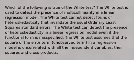 Which of the following is true of the White test? The White test is used to detect the presence of multicollinearity in a linear regression model. The White test cannot detect forms of heteroskedasticity that invalidate the usual Ordinary Least Squares standard errors. The White test can detect the presence of heteroskedasticty in a linear regression model even if the functional form is misspecified. The White test assumes that the square of the error term (unobserved term) in a regression model is uncorrelated with all the independent variables, their squares and cross products.