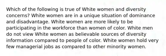 Which of the following is true of White women and diversity concerns? White women are in a unique situation of dominance and disadvantage. White women are more likely to be participating in the workforce than women of color. White men do not view White women as believable sources of diversity information compared to people of color. White women hold very few managerial jobs as compared to other minority women.