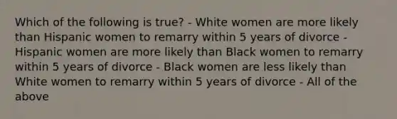 Which of the following is true? - White women are more likely than Hispanic women to remarry within 5 years of divorce - Hispanic women are more likely than Black women to remarry within 5 years of divorce - Black women are less likely than White women to remarry within 5 years of divorce - All of the above