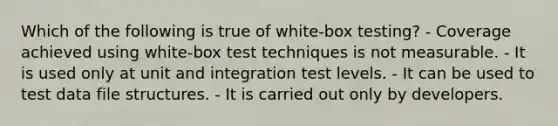 Which of the following is true of white-box testing? - Coverage achieved using white-box test techniques is not measurable. - It is used only at unit and integration test levels. - It can be used to test data file structures. - It is carried out only by developers.