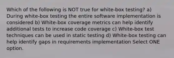 Which of the following is NOT true for white-box testing? a) During white-box testing the entire software implementation is considered b) White-box coverage metrics can help identify additional tests to increase code coverage c) White-box test techniques can be used in static testing d) White-box testing can help identify gaps in requirements implementation Select ONE option.