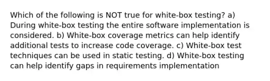 Which of the following is NOT true for white-box testing? a) During white-box testing the entire software implementation is considered. b) White-box coverage metrics can help identify additional tests to increase code coverage. c) White-box test techniques can be used in static testing. d) White-box testing can help identify gaps in requirements implementation