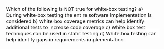 Which of the following is NOT true for white-box testing? a) During white-box testing the entire software implementation is considered b) White-box coverage metrics can help identify additional tests to increase code coverage c) White-box test techniques can be used in static testing d) White-box testing can help identify gaps in requirements implementation