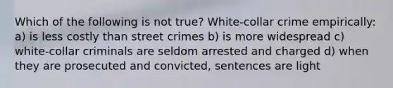 Which of the following is not true? White-collar crime empirically: a) is less costly than street crimes b) is more widespread c) white-collar criminals are seldom arrested and charged d) when they are prosecuted and convicted, sentences are light