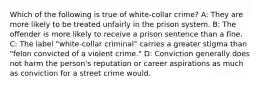 Which of the following is true of white-collar crime? A: They are more likely to be treated unfairly in the prison system. B: The offender is more likely to receive a prison sentence than a fine. C: The label "white-collar criminal" carries a greater stigma than "felon convicted of a violent crime." D: Conviction generally does not harm the person's reputation or career aspirations as much as conviction for a street crime would.