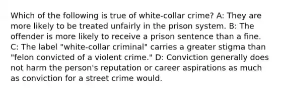 Which of the following is true of white-collar crime? A: They are more likely to be treated unfairly in the prison system. B: The offender is more likely to receive a prison sentence than a fine. C: The label "white-collar criminal" carries a greater stigma than "felon convicted of a violent crime." D: Conviction generally does not harm the person's reputation or career aspirations as much as conviction for a street crime would.