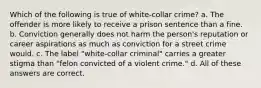 Which of the following is true of white-collar crime? a. The offender is more likely to receive a prison sentence than a fine. b. Conviction generally does not harm the person's reputation or career aspirations as much as conviction for a street crime would. c. The label "white-collar criminal" carries a greater stigma than "felon convicted of a violent crime." d. All of these answers are correct.