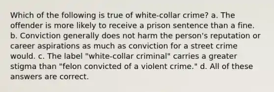 Which of the following is true of white-collar crime? a. The offender is more likely to receive a prison sentence than a fine. b. Conviction generally does not harm the person's reputation or career aspirations as much as conviction for a street crime would. c. The label "white-collar criminal" carries a greater stigma than "felon convicted of a violent crime." d. All of these answers are correct.