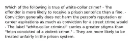 Which of the following is true of white-collar crime? - The offender is more likely to receive a prison sentence than a fine. - Conviction generally does not harm the person's reputation or career aspirations as much as conviction for a street crime would - The label "white-collar criminal" carries a greater stigma than "felon convicted of a violent crime." - They are more likely to be treated unfairly in the prison system.