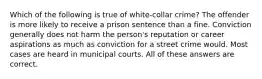 Which of the following is true of white-collar crime? The offender is more likely to receive a prison sentence than a fine. Conviction generally does not harm the person's reputation or career aspirations as much as conviction for a street crime would. Most cases are heard in municipal courts. All of these answers are correct.