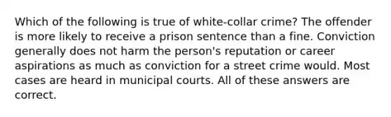 Which of the following is true of white-collar crime? The offender is more likely to receive a prison sentence than a fine. Conviction generally does not harm the person's reputation or career aspirations as much as conviction for a street crime would. Most cases are heard in municipal courts. All of these answers are correct.