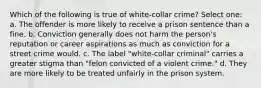 Which of the following is true of white-collar crime? Select one: a. The offender is more likely to receive a prison sentence than a fine. b. Conviction generally does not harm the person's reputation or career aspirations as much as conviction for a street crime would. c. The label "white-collar criminal" carries a greater stigma than "felon convicted of a violent crime." d. They are more likely to be treated unfairly in the prison system.