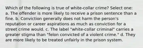 Which of the following is true of white-collar crime? Select one: a. The offender is more likely to receive a prison sentence than a fine. b. Conviction generally does not harm the person's reputation or career aspirations as much as conviction for a street crime would. c. The label "white-collar criminal" carries a greater stigma than "felon convicted of a violent crime." d. They are more likely to be treated unfairly in the prison system.