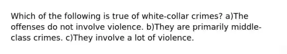 Which of the following is true of white-collar crimes? a)The offenses do not involve violence. b)They are primarily middle-class crimes. c)They involve a lot of violence.